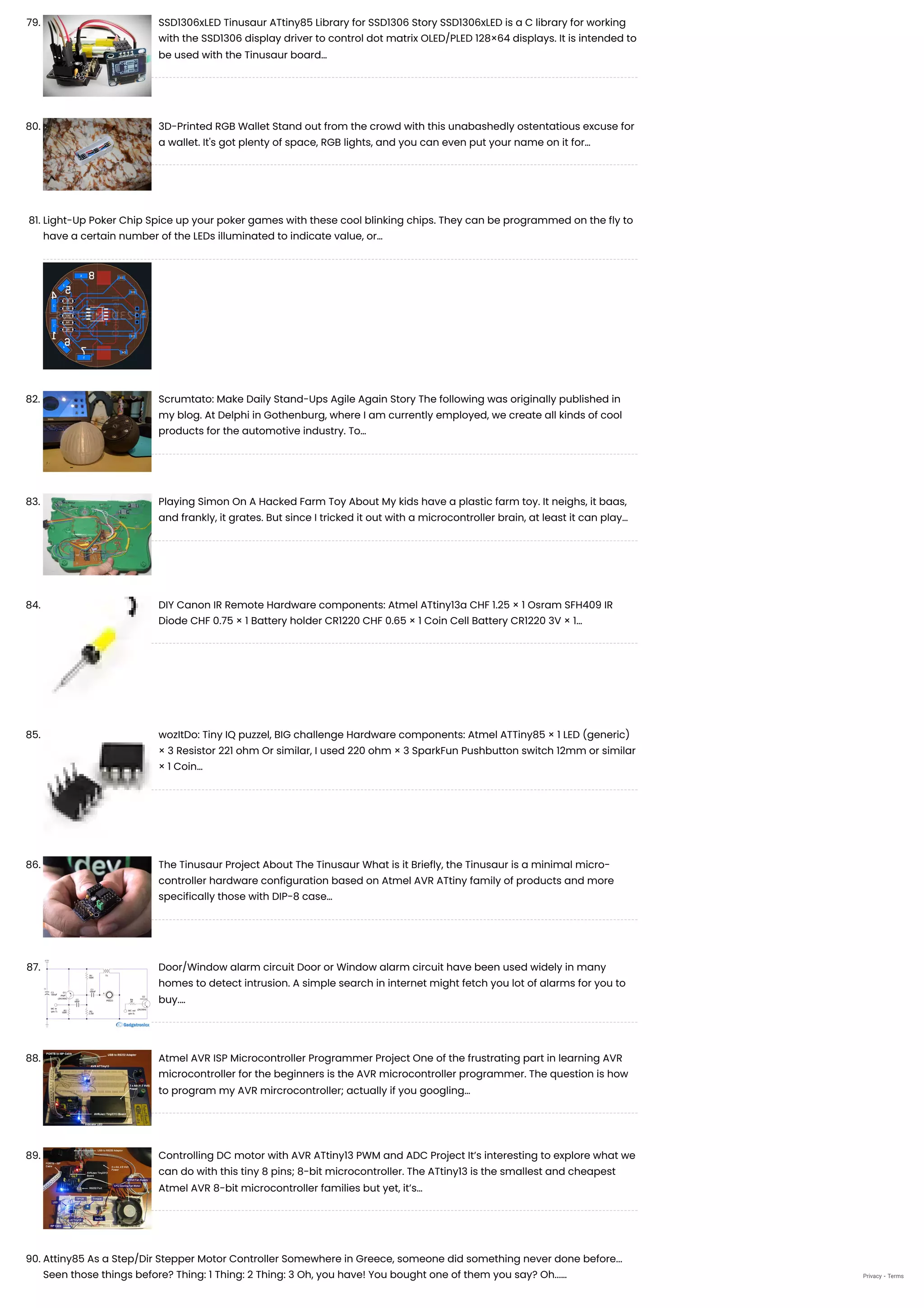 79. SSD1306xLED Tinusaur ATtiny85 Library for SSD1306
Story SSD1306xLED is a C library for working
with the SSD1306 display driver to control dot matrix OLED/PLED 128×64 displays. It is intended to
be used with the Tinusaur board…
80. 3D-Printed RGB Wallet
Stand out from the crowd with this unabashedly ostentatious excuse for
a wallet. It's got plenty of space, RGB lights, and you can even put your name on it for…
81. Light-Up Poker Chip
Spice up your poker games with these cool blinking chips. They can be programmed on the fly to
have a certain number of the LEDs illuminated to indicate value, or…
82. Scrumtato: Make Daily Stand-Ups Agile Again
Story The following was originally published in
my blog. At Delphi in Gothenburg, where I am currently employed, we create all kinds of cool
products for the automotive industry. To…
83. Playing Simon On A Hacked Farm Toy
About My kids have a plastic farm toy. It neighs, it baas,
and frankly, it grates. But since I tricked it out with a microcontroller brain, at least it can play…
84. DIY Canon IR Remote
Hardware components: Atmel ATtiny13a CHF 1.25 × 1 Osram SFH409 IR
Diode CHF 0.75 × 1 Battery holder CR1220 CHF 0.65 × 1 Coin Cell Battery CR1220 3V × 1…
85. wozItDo: Tiny IQ puzzel, BIG challenge
Hardware components: Atmel ATTiny85 × 1 LED (generic)
× 3 Resistor 221 ohm Or similar, I used 220 ohm × 3 SparkFun Pushbutton switch 12mm or similar
× 1 Coin…
86. The Tinusaur Project
About The Tinusaur What is it Briefly, the Tinusaur is a minimal micro-
controller hardware configuration based on Atmel AVR ATtiny family of products and more
specifically those with DIP-8 case…
87. Door/Window alarm circuit
Door or Window alarm circuit have been used widely in many
homes to detect intrusion. A simple search in internet might fetch you lot of alarms for you to
buy.…
88. Atmel AVR ISP Microcontroller Programmer Project
One of the frustrating part in learning AVR
microcontroller for the beginners is the AVR microcontroller programmer. The question is how
to program my AVR mircrocontroller; actually if you googling…
89. Controlling DC motor with AVR ATtiny13 PWM and ADC Project
It’s interesting to explore what we
can do with this tiny 8 pins; 8-bit microcontroller. The ATtiny13 is the smallest and cheapest
Atmel AVR 8-bit microcontroller families but yet, it’s…
90. Attiny85 As a Step/Dir Stepper Motor Controller
Somewhere in Greece, someone did something never done before...
Seen those things before? Thing: 1 Thing: 2 Thing: 3 Oh, you have! You bought one of them you say? Oh...… Privacy - Terms
 