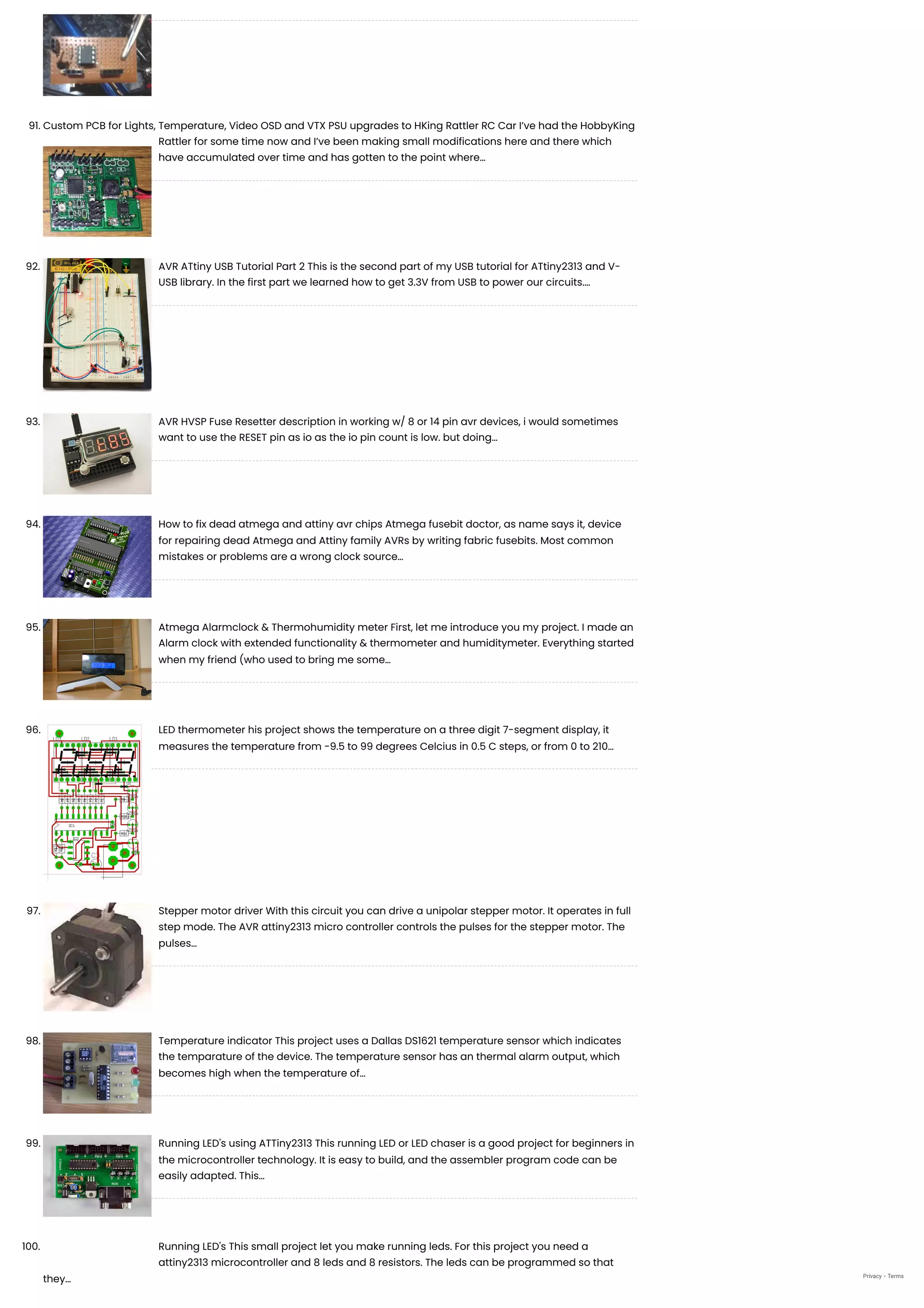 91. Custom PCB for Lights, Temperature, Video OSD and VTX PSU upgrades to HKing Rattler RC Car
I’ve had the HobbyKing
Rattler for some time now and I’ve been making small modifications here and there which
have accumulated over time and has gotten to the point where…
92. AVR ATtiny USB Tutorial Part 2
This is the second part of my USB tutorial for ATtiny2313 and V-
USB library. In the first part we learned how to get 3.3V from USB to power our circuits.…
93. AVR HVSP Fuse Resetter
description in working w/ 8 or 14 pin avr devices, i would sometimes
want to use the RESET pin as io as the io pin count is low. but doing…
94. How to fix dead atmega and attiny avr chips
Atmega fusebit doctor, as name says it, device
for repairing dead Atmega and Attiny family AVRs by writing fabric fusebits. Most common
mistakes or problems are a wrong clock source…
95. Atmega Alarmclock & Thermohumidity meter
First, let me introduce you my project. I made an
Alarm clock with extended functionality & thermometer and humiditymeter. Everything started
when my friend (who used to bring me some…
96. LED thermometer
his project shows the temperature on a three digit 7-segment display, it
measures the temperature from -9.5 to 99 degrees Celcius in 0.5 C steps, or from 0 to 210…
97. Stepper motor driver
With this circuit you can drive a unipolar stepper motor. It operates in full
step mode. The AVR attiny2313 micro controller controls the pulses for the stepper motor. The
pulses…
98. Temperature indicator
This project uses a Dallas DS1621 temperature sensor which indicates
the temparature of the device. The temperature sensor has an thermal alarm output, which
becomes high when the temperature of…
99. Running LED's using ATTiny2313
This running LED or LED chaser is a good project for beginners in
the microcontroller technology. It is easy to build, and the assembler program code can be
easily adapted. This…
100. Running LED's
This small project let you make running leds. For this project you need a
attiny2313 microcontroller and 8 leds and 8 resistors. The leds can be programmed so that
they… Privacy - Terms
 