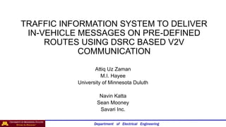 Department of Electrical Engineering
TRAFFIC INFORMATION SYSTEM TO DELIVER
IN-VEHICLE MESSAGES ON PRE-DEFINED
ROUTES USING DSRC BASED V2V
COMMUNICATION
Attiq Uz Zaman
M.I. Hayee
University of Minnesota Duluth
Navin Katta
Sean Mooney
Savari Inc.
 