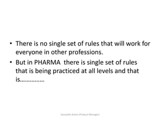 • There is no single set of rules that will work for
everyone in other professions.
• But in PHARMA there is single set of rules
that is being practiced at all levels and that
is……………
Sanaullah Aslam (Product Manager)
 