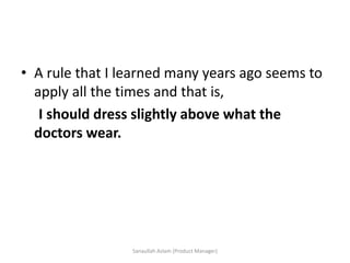 • A rule that I learned many years ago seems to
apply all the times and that is,
I should dress slightly above what the
doctors wear.
Sanaullah Aslam (Product Manager)
 
