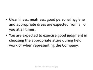 • Cleanliness, neatness, good personal hygiene
and appropriate dress are expected from all of
you at all times.
• You are expected to exercise good judgment in
choosing the appropriate attire during field
work or when representing the Company.
Sanaullah Aslam (Product Manager)
 
