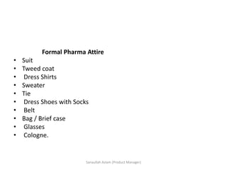Formal Pharma Attire
• Suit
• Tweed coat
• Dress Shirts
• Sweater
• Tie
• Dress Shoes with Socks
• Belt
• Bag / Brief case
• Glasses
• Cologne.
Sanaullah Aslam (Product Manager)
 