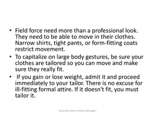 • Field force need more than a professional look.
They need to be able to move in their clothes.
Narrow shirts, tight pants, or form-fitting coats
restrict movement.
• To capitalize on large body gestures, be sure your
clothes are tailored so you can move and make
sure they really fit.
• If you gain or lose weight, admit it and proceed
immediately to your tailor. There is no excuse for
ill-fitting formal attire. If it doesn't fit, you must
tailor it.
Sanaullah Aslam (Product Manager)
 