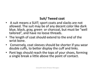 Suit/ Tweed coat
• A suit means a SUIT; sport coats and slacks are not
allowed. The suit may be of any decent color like dark
blue, black, gray, green or charcoal, but must be “well
tailored”, and have no loose threads.
• The length of coat should extend to the end of the
wrist bone.
• Conversely, coat sleeves should be shorter if you wear
double cuffs, to better display the cuff and links.
• Pant legs should reach the tops of your shoes, forming
a single break a little above the point of contact.
Sanaullah Aslam (Product Manager)
 