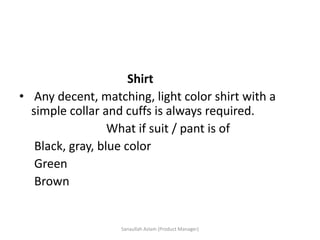 Shirt
• Any decent, matching, light color shirt with a
simple collar and cuffs is always required.
What if suit / pant is of
Black, gray, blue color
Green
Brown
Sanaullah Aslam (Product Manager)
 