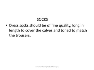 SOCKS
• Dress socks should be of fine quality, long in
length to cover the calves and toned to match
the trousers.
Sanaullah Aslam (Product Manager)
 
