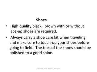 Shoes
• High quality black , brown with or without
lace-up shoes are required.
• Always carry a shoe care kit when traveling
and make sure to touch-up your shoes before
going to field. The toes of the shoes should be
polished to a good shine.
Sanaullah Aslam (Product Manager)
 