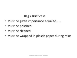 Bag / Brief case
• Must be given importance equal to……
• Must be polished.
• Must be cleaned.
• Must be wrapped in plastic paper during rains
Sanaullah Aslam (Product Manager)
 