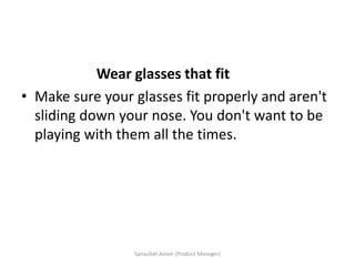 Wear glasses that fit
• Make sure your glasses fit properly and aren't
sliding down your nose. You don't want to be
playing with them all the times.
Sanaullah Aslam (Product Manager)
 