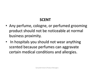SCENT
• Any perfume, cologne, or perfumed grooming
product should not be noticeable at normal
business proximity.
• In hospitals you should not wear anything
scented because perfumes can aggravate
certain medical conditions and allergies.
Sanaullah Aslam (Product Manager)
 