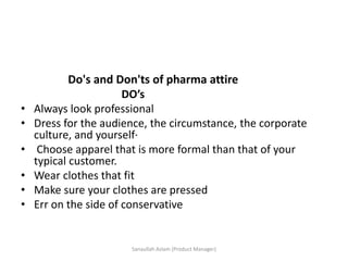 Do's and Don'ts of pharma attire
DO’s
• Always look professional
• Dress for the audience, the circumstance, the corporate
culture, and yourself·
• Choose apparel that is more formal than that of your
typical customer.
• Wear clothes that fit
• Make sure your clothes are pressed
• Err on the side of conservative
Sanaullah Aslam (Product Manager)
 