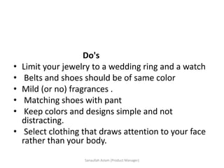 Do's
• Limit your jewelry to a wedding ring and a watch
• Belts and shoes should be of same color
• Mild (or no) fragrances .
• Matching shoes with pant
• Keep colors and designs simple and not
distracting.
• Select clothing that draws attention to your face
rather than your body.
Sanaullah Aslam (Product Manager)
 