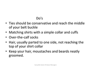 Do's
• Ties should be conservative and reach the middle
of your belt buckle
• Matching shirts with a simple collar and cuffs
• Over-the-calf socks
• Hair, usually parted to one side, not reaching the
top of your shirt collar
• Keep your hair, moustaches and beards neatly
groomed.
Sanaullah Aslam (Product Manager)
 