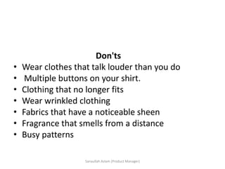 Don'ts
• Wear clothes that talk louder than you do
• Multiple buttons on your shirt.
• Clothing that no longer fits
• Wear wrinkled clothing
• Fabrics that have a noticeable sheen
• Fragrance that smells from a distance
• Busy patterns
Sanaullah Aslam (Product Manager)
 