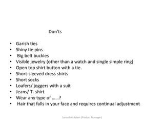 Don'ts
• Garish ties
• Shiny tie pins
• Big belt buckles
• Visible jewelry (other than a watch and single simple ring)
• Open top shirt button with a tie.
• Short-sleeved dress shirts
• Short socks
• Loafers/ joggers with a suit
• Jeans/ T- shirt
• Wear any type of ……?
• Hair that falls in your face and requires continual adjustment
Sanaullah Aslam (Product Manager)
 