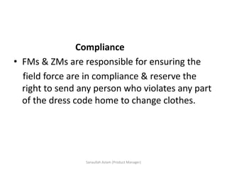 Compliance
• FMs & ZMs are responsible for ensuring the
field force are in compliance & reserve the
right to send any person who violates any part
of the dress code home to change clothes.
Sanaullah Aslam (Product Manager)
 