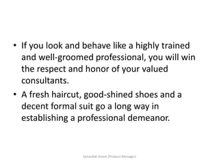• If you look and behave like a highly trained
and well-groomed professional, you will win
the respect and honor of your valued
consultants.
• A fresh haircut, good-shined shoes and a
decent formal suit go a long way in
establishing a professional demeanor.
Sanaullah Aslam (Product Manager)
 