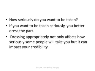 • How seriously do you want to be taken?
• If you want to be taken seriously, you better
dress the part.
• Dressing appropriately not only affects how
seriously some people will take you but it can
impact your credibility.
Sanaullah Aslam (Product Manager)
 
