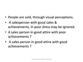• People are sold, through visual perceptions.
• A salesperson with good sales &
achievements, in poor dress may be ignored.
• A sales person in good attire with poor
achievements ?
• A sales person in good attire with good
achievements ?
Sanaullah Aslam (Product Manager)
 