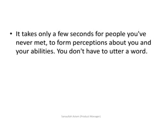 • It takes only a few seconds for people you've
never met, to form perceptions about you and
your abilities. You don't have to utter a word.
Sanaullah Aslam (Product Manager)
 