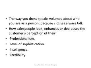 • The way you dress speaks volumes about who
you are as a person, because clothes always talk.
• How salespeople look, enhances or decreases the
customer's perception of their
• Professionalism.
• Level of sophistication.
• Intelligence.
• Credibility
Sanaullah Aslam (Product Manager)
 