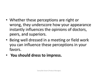 • Whether these perceptions are right or
wrong, they underscore how your appearance
instantly influences the opinions of doctors,
peers, and superiors.
• Being well dressed in a meeting or field work
you can influence these perceptions in your
favors.
• You should dress to impress.
Sanaullah Aslam (Product Manager)
 