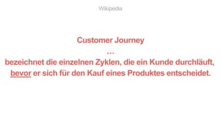 Wikipedia
Customer Journey
…
bezeichnet die einzelnen Zyklen, die ein Kunde durchläuft,
bevor er sich für den Kauf eines Produktes entscheidet.
 