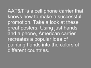 ΆAT&T is a cell phone carrier that knows how to make a successful promotion. Take a look at these great posters. Using just hands and a phone, American carrier recreates a popular idea of painting hands into the colors of different countries.  