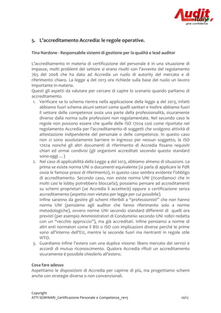 Copyright
ATTI SEMINARI_Certificazione Personale e Competenze_rev5 10/12
5. L’accreditamento Accredia: le regole operative.
Tina Nardone - Responsabile sistemi di gestione per la qualità e lead auditor
L’accreditamento in materia di certificazione del personale è in una situazione di
impasse, molti problemi del settore si erano risolti con l’avvento del regolamento
765 del 2008 che ha dato ad Accredia un ruolo di autority del mercato e di
riferimento chiaro. La legge 4 del 2013 ora richiede sulla base del ruolo un lavoro
importante in materia.
Questi gli aspetti da valutare per cercare di capire lo scenario quando parliamo di
accreditamento.
1. Verificare se lo schema rientra nella applicazione della legge 4 del 2013, infatti
abbiamo fuori schema alcuni settori come quelli sanitari e inoltre abbiamo fuori
il settore delle competenze ossia una parte della professionalità, sicuramente
diverso dalla norma sulle professioni non regolamentate. Nel secondo caso le
regole non possono essere che quelle delle ISO 17024 così come riportato nel
regolamento Accredia per l’accreditamento di soggetti che svolgono attività di
attestazione indipendente del personale o delle competenze. In questo caso
non ci sono assolutamente barriere in ingresso per nessun soggetto, la ISO
17024 nonché gli altri documenti di riferimento di Accredia fissano requisiti
chiari ed ormai condivisi (gli organismi accreditati secondo questo standard
sono oggi …)
2. Nel caso di applicabilità della Legge 4 del 2013, abbiamo almeno di situazioni. La
prima se esiste norma UNI o documenti equivalente (si parla di applicare le PdR
ossia le famose prassi di riferimento), in questo caso sembra evidente l’obbligo
di accreditamento. Secondo caso, non esiste norma UNI (ricordiamoci che in
molti casi le lobby potrebbero bloccarla), possiamo pensare ad accreditamenti
su schemi proprietari (se Accredia li accetterà) oppure a certificazione senza
accreditamento (aspetto non vietato per legge per cui possibile).
Infine saranno da gestire gli schemi riferibili a “professionisti” che non hanno
norma UNI (pensiamo agli auditor che fanno riferimento solo a norme
metodologiche), ovvero norme UNI secondo standard differenti di quelli ora
previsti (per esempio Amministratori di Condominio secondo UNI 10801 redatta
con un “vecchio approccio”), ma già accreditati. Infine pensiamo a norme di
altri enti normatori come il BSI o ISO con implicazioni diverse perché le prime
sono all’interno dell’EU, mentre le seconde fuori ma rientranti in regole stile
WTO.
3. Guardiamo infine l’estero con una duplice visione: libero mercato dei servizi e
accordi di mutuo riconoscimento. Qualora Accredia rifiuti un accreditamento
sicuramente è possibile chiederlo all’estero.
Cosa fare adesso
Aspettiamo le disposizioni di Accredia per capirne di più, ma progettiamo schemi
anche con strategie diverse o non convenzionali.
 