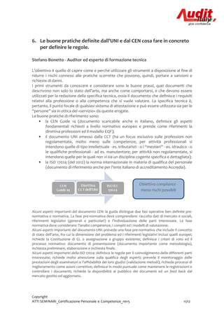 Copyright
ATTI SEMINARI_Certificazione Personale e Competenze_rev5 11/12
6. Le buone pratiche definite dall'UNI e dal CEN cosa fare in concreto
per definire le regole.
Stefano Bonetto - Auditor ed esperto di formazione tecnica
L’obiettivo è quello di capire come e perché utilizzare gli strumenti a disposizione al fine di
ridurre i rischi connessi alle pratiche scorrette che possono, quindi, portare a sanzioni e
richieste di danni.
I primi strumenti da conoscere e considerare sono le buone prassi, quei documenti che
descrivono non solo lo stato dell’arte, ma anche come comportarsi, e che devono essere
utilizzati per la redazione della specifica tecnica, ossia il documento che definisce i requisiti
relativi alla professione o alla competenza che si vuole valutare. La specifica tecnica è,
pertanto, il punto focale di qualsiasi sistema di attestazione e può essere utilizzata sia per le
“persone” sia in ottica del «servizio» da queste erogate.
Le buone pratiche di riferimento sono:
• la CEN Guide 14 (documento scaricabile anche in italiano, definisce gli aspetti
fondamentali richiesti a livello normativo europeo e prende come riferimenti la
direttiva professioni ed il modello EQF);
• il documento UNI emesso dalla CCT (ha un focus esclusivo sulle professioni non
regolamentate, molto meno sulle competenze; per attività professionali si
intendono quelle di tipo intellettuale - es. tributaristi - o i “mestieri” - es. idraulico - o
le qualifiche professionali - ad es. manutentore; per attività non regolamentate, si
intendono quelle per le quali non vi sia un disciplina cogente specifica e dettagliata);
• la ISO 17024 (del 2012) la norma internazionale in materia di qualifica del personale
(documento di riferimento anche per l’ente italiano di accreditamento Accredia).
Alcuni aspetti importanti del documento CEN: la guida distingue due fasi operative ben definite pre-
normativa e normativa. La fase pre-normativa deve comprendere: raccolta dati di mercato e sociali,
riferimenti legislativi (generali e particolari) e l’individuazione delle parti interessate. La fase
normativa deve considerare: l’analisi competenze, i compiti ed i modelli di valutazione.
Alcuni aspetti importanti del documento UNI: prevede una fase pre-normativa che include il concetto
di stato dell'arte, fra cui la dimensione del problema ed i riferimenti legislativi inclusi quelli europei;
richiede la Costituzione di GL o assegnazione a gruppo esistente; definisce i criteri di voto ed il
processo normativo: documento di presentazione (documento importante come metodologia),
inchiesta preliminare, elaborazione e inchiesta finale.
Alcuni aspetti importanti della ISO 17024: definisce le regole per il coinvolgimento delle differenti parti
interessate; richiede molta attenzione sulla qualifica degli esperti; prevede il monitoraggio delle
prestazioni degli esaminatori e l’affidabilità dei loro giudizi (validazione metodi); richiede processi di
miglioramento come azioni correttive; definisce in modo puntuale come mantenere le registrazioni e
controllare i documenti; richiede la disponibilità al pubblico dei documenti ed un feed back dal
mercato gestito ed aggiornato.
Obiettivo compliance -
meno rischi possibili
 
