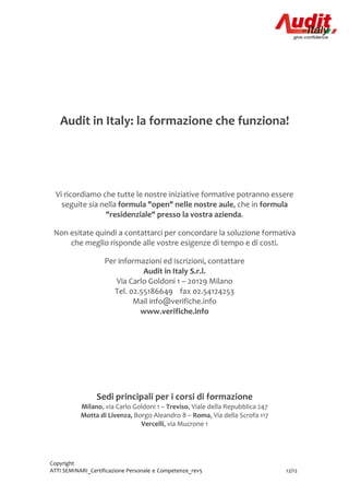Copyright
ATTI SEMINARI_Certificazione Personale e Competenze_rev5 12/12
Audit in Italy: la formazione che funziona!
Vi ricordiamo che tutte le nostre iniziative formative potranno essere
seguite sia nella formula "open" nelle nostre aule, che in formula
"residenziale" presso la vostra azienda.
Non esitate quindi a contattarci per concordare la soluzione formativa
che meglio risponde alle vostre esigenze di tempo e di costi.
Per informazioni ed iscrizioni, contattare
Audit in Italy S.r.l.
Via Carlo Goldoni 1 – 20129 Milano
Tel. 02.55186649 fax 02.54124253
Mail info@verifiche.info
www.verifiche.info
Sedi principali per i corsi di formazione
Milano, via Carlo Goldoni 1 – Treviso, Viale della Repubblica 247
Motta di Livenza, Borgo Aleandro 8 – Roma, Via della Scrofa 117
Vercelli, via Mucrone 1
 