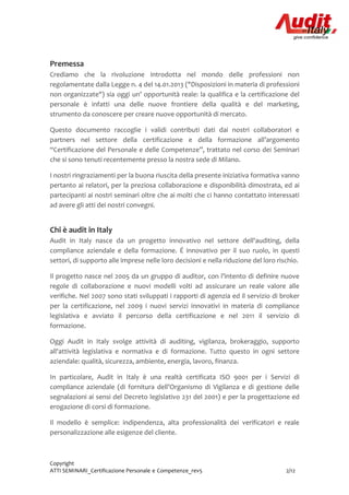 Copyright
ATTI SEMINARI_Certificazione Personale e Competenze_rev5 2/12
Premessa
Crediamo che la rivoluzione introdotta nel mondo delle professioni non
regolamentate dalla Legge n. 4 del 14.01.2013 ("Disposizioni in materia di professioni
non organizzate") sia oggi un’ opportunità reale: la qualifica e la certificazione del
personale è infatti una delle nuove frontiere della qualità e del marketing,
strumento da conoscere per creare nuove opportunità di mercato.
Questo documento raccoglie i validi contributi dati dai nostri collaboratori e
partners nel settore della certificazione e della formazione all’argomento
“Certificazione del Personale e delle Competenze”, trattato nel corso dei Seminari
che si sono tenuti recentemente presso la nostra sede di Milano.
I nostri ringraziamenti per la buona riuscita della presente iniziativa formativa vanno
pertanto ai relatori, per la preziosa collaborazione e disponibilità dimostrata, ed ai
partecipanti ai nostri seminari oltre che ai molti che ci hanno contattato interessati
ad avere gli atti dei nostri convegni.
Chi è audit in Italy
Audit in Italy nasce da un progetto innovativo nel settore dell'auditing, della
compliance aziendale e della formazione. É innovativo per il suo ruolo, in questi
settori, di supporto alle imprese nelle loro decisioni e nella riduzione del loro rischio.
Il progetto nasce nel 2005 da un gruppo di auditor, con l’intento di definire nuove
regole di collaborazione e nuovi modelli volti ad assicurare un reale valore alle
verifiche. Nel 2007 sono stati sviluppati i rapporti di agenzia ed il servizio di broker
per la certificazione, nel 2009 i nuovi servizi innovativi in materia di compliance
legislativa e avviato il percorso della certificazione e nel 2011 il servizio di
formazione.
Oggi Audit in Italy svolge attività di auditing, vigilanza, brokeraggio, supporto
all'attività legislativa e normativa e di formazione. Tutto questo in ogni settore
aziendale: qualità, sicurezza, ambiente, energia, lavoro, finanza.
In particolare, Audit in Italy è una realtà certificata ISO 9001 per i Servizi di
compliance aziendale (di fornitura dell’Organismo di Vigilanza e di gestione delle
segnalazioni ai sensi del Decreto legislativo 231 del 2001) e per la progettazione ed
erogazione di corsi di formazione.
Il modello è semplice: indipendenza, alta professionalità dei verificatori e reale
personalizzazione alle esigenze del cliente.
 