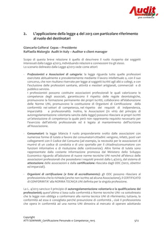 Copyright
ATTI SEMINARI_Certificazione Personale e Competenze_rev5 5/12
2. L’applicazione della legge 4 del 2013 con particolare riferimento
al ruolo dei destinatari
Giancarlo Colferai Cepas – Presidente
Raffaella Malorgio Audit in Italy – Auditor e client manager
Scopo di questa breve relazione è quello di descrivere il ruolo ricoperto dai soggetti
interessati dalla Legge 4/2013, individuando relazioni e connessioni tra gli stessi.
Lo scenario delineato dalla Legge 4/2013 vede come attori:
- Professionisti e Associazioni di categoria: la legge riguarda tutte quelle professioni
esercitate abitualmente e prevalentemente mediante il lavoro intellettuale o, con il suo
concorso, che non risultano riservate per legge ai soggetti iscritti agli albi o collegi, e con
l’esclusione delle professioni sanitarie, attività e mestieri artigianali, commerciali e di
pubblico servizio.
I professionisti possono costituire associazioni professionali le quali valorizzano le
competenze degli associati, garantiscono il rispetto delle regole deontologiche,
promuovono la formazione permanente dei propri iscritti, collaborano all’elaborazione
delle Norme UNI, promuovono la costituzione di Organismi di Certificazione della
conformità nei settori di competenza, nel rispetto dei requisiti di indipendenza,
imparzialità e professionalità. Inoltre, le Associazioni (in virtù del principio di
autoregolamentazione volontaria sancita dalla legge) possono rilasciare ai propri iscritti
un’attestazione di competenza la quale però non rappresenta requisito necessario per
l’esercizio dell’attività professionale ed è legata al mantenimento dell’iscrizione
all’Associazione.
- Consumatori: la legge bilancia il ruolo preponderante svolto dalle associazioni con
numerose forme di tutela a favore dei consumatori-cittadini: vengono, infatti, posti vari
collegamenti con il Codice del Consumo (ad esempio, la necessità per le associazioni di
munirsi di un codice di condotta e di uno sportello per il cittadino/consumatore con
funzioni informative e di risoluzione delle controversie). Altre forme di tutela sono
rappresentate dalla costante informazione promossa dal Ministero dello Sviluppo
Economico riguardo all’adozione di nuove norme tecniche UNI nonché all’elenco delle
associazioni professionali che possiedono i requisiti previsti dalla L.4/2013, dal sistema di
attestazione delle associazioni e dalla certificazione rilasciata dagli ODC (terzi, obiettivi
ed imparziali).
- Organismi di certificazione (e Ente di accreditamento): gli ODC possono rilasciare al
professionista che lo richiede (anche non iscritto ad alcuna Associazione), il CERTIFICATO
di CONFORMITA’ alla NORMA TECNICA UNI definita per la singola professione.
La L. 4/2013 sancisce il principio di autoregolamentazione volontaria e la qualificazione dei
professionisti; quest’ultima si basa sulla conformità a Norme tecniche UNI: va sottolineato
che la legge non obbliga a conformarsi alla norma tecnica UNI di riferimento; tuttavia, la
conformità ad essa è consigliata perché presunzione di conformità , cioè il professionista
che opera in conformità ad una norma UNI dimostra al mercato di operare adottando
 