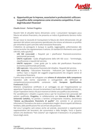 Copyright
ATTI SEMINARI_Certificazione Personale e Competenze_rev5 8/12
4. Opportunità per le imprese, associazioni e professionisti: utilizzare
la qualifica delle competenze come strumento competitivo. Il caso
degli Educatori finanziari
Claudio Grossi - Partner Progetica
Recenti fatti di attualità hanno dimostrato come i consumatori ripongano poca
fiducia nel settore finanziario, che presenta un indice di gradimento davvero molto
basso.
Da qui nasce la necessità di riconquistare la fiducia dei clienti dimostrando che gli
operatori del settore sono persone specializzate che mirano ad ottenere un profitto
per entrambe le parti coinvolte nella transizione finanziaria.
L’obiettivo da perseguire è dunque la qualità, raggiungibile uniformandosi alle
norme tecniche che regolamentano il settore. Gli standard di riferimento sono quelli
UNI-ISO, nello specifico:
- UNI ISO 22222:2008 – Requisiti per i pianificatori finanziario-economico-
patrimoniali personali;
- UNI/TS 11348:2010 - Guida all'applicazione della UNI ISO 22222 - Terminologia,
classificazione e requisiti del servizio;
- UNI/TR 11403:2011 - Linee guida per la scelta del pianificatore finanziario-
economico-patrimoniale personale;
- UNI 11402:2011 - Educazione finanziaria del cittadino - Requisiti del servizio;
- UNI 11503:2013 - Educazione finanziaria - Indicazioni per l’applicazione e la
verifica 11402 e requisiti dei soggetti (organizzazioni) che erogano servizi di
educazione finanziaria.
Il primo step consiste nel sviluppare uno schema di valutazione delle competenze
basandosi sulle norme sopracitate e coniugandole alle definizioni di
competenze/conoscenze/abilità contenute nello European Qualifications
Framework (EQF).
Ottenere competenze certificate è un vantaggio sia per l’organizzazione cui
appartiene l’operatore, che può incrementare il suo livello di credibilità sul mercato,
sia per l’operatore stesso che può mostrare al cliente una qualifica documentata.
Per sensibilizzare i cittadini a questo tema e per far incontrare loro personale del
settore qualificato, Progetica, in collaborazione con Comune di Milano, UNI e
Università Cattolica, ha portato a termine un’importante iniziativa, denominata
“Azione 44_Educazione finanziaria di qualità” che consiste in un percorso
informativo e formativo che aiuta a comprendere meglio i diversi aspetti del bilancio
familiare, dalla pianificazione fino ad arrivare alla pensione.
Nel 2014 il progetto sarà esteso anche ad aziende, associazioni e organizzazioni
rappresentative dei lavoratori, dei consumatori e delle famiglie, Terzo e Quarto
settore che desiderano “fare sistema” per migliorare il benessere e le prospettive
future degli utenti.
 