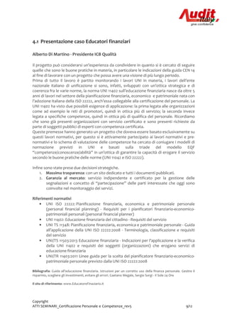 Copyright
ATTI SEMINARI_Certificazione Personale e Competenze_rev5 9/12
4.1 Presentazione caso Educatori finanziari
Alberto Di Martino - Presidente ICB Qualità
Il progetto può considerarsi un’esperienza da condividere in quanto si è cercato di seguire
quelle che sono le buone pratiche in materia, in particolare le indicazioni della guida CEN 14
al fine di lavorare con un progetto che possa avere una visione di più lungo periodo.
Prima di tutto il lavoro è partito monitorando i lavori UNI in materia, i lavori dell’ente
nazionale italiano di unificazione si sono, infatti, sviluppati con un’ottica strategica e di
coerenza fra le varie norme, la norma UNI 11402 sull’educazione finanziaria nasce da oltre 5
anni di lavori nel settore della pianificazione finanziaria, economico e patrimoniale nata con
l’adozione italiana della ISO 22222, anch’essa collegabile alla certificazione del personale. La
UNI 11402 ha visto due possibili esigenze di applicazione: la prima legata alle organizzazioni
come ad esempio le reti di promotori, quindi in ottica più di servizio; la seconda invece
legata a specifiche competenze, quindi in ottica più di qualifica del personale. Ricordiamo
che sono già presenti organizzazioni con servizio certificato e sono presenti richieste da
parte di soggetti pubblici di esperti con competenza certificata.
Queste premesse hanno generato un progetto che doveva essere basato esclusivamente su
questi lavori normativi, per questo si è attivamente partecipato ai lavori normativi e pre-
normativi e lo schema di valutazione delle competenze ha cercato di coniugare i modelli di
normazione previsti in UNI e basati sulla triade del modello EQF
“competenze/conoscenze/abilità” in un’ottica di garantire la capacità di erogare il servizio
secondo le buone pratiche delle norme (UNI 11042 e ISO 22222).
Infine sono state prese due decisioni strategiche.
1. Massima trasparenza: con un sito dedicato e tutti i documenti pubblicati.
2. Garanzia al mercato: servizio indipendente e certificato per la gestione delle
segnalazioni e concetto di “partecipazione” delle parti interessate che oggi sono
coinvolte nel monitoraggio dei servizi.
Riferimenti normativi
• UNI ISO 22222: Pianificazione finanziaria, economica e patrimoniale personale
(personal financial planning) - Requisiti per i pianificatori finanziario-economico-
patrimoniali personali (personal financial planner)
• UNI 11402: Educazione finanziaria del cittadino - Requisiti del servizio
• UNI TS 11348: Pianificazione finanziaria, economica e patrimoniale personale - Guida
all’applicazione della UNI ISO 22222:2008 - Terminologia, classificazione e requisiti
del servizio
• UNI/TS 11503:2013 Educazione finanziaria - Indicazioni per l’applicazione e la verifica
della UNI 11402 e requisiti dei soggetti (organizzazioni) che erogano servizi di
educazione finanziaria
• UNI/TR 11403:2011 Linee guida per la scelta del pianificatore finanziario-economico-
patrimoniale personale previsto dalla UNI ISO 22222:2008
Bibliografia: Guida all'educazione finanziaria. Istruzioni per un corretto uso della finanza personale. Gestire il
risparmio, scegliere gli investimenti, evitare gli errori. Gaetano Megale, Sergio Sorgi - Il Sole 24 Ore
Il sito di riferimento: www.EducatoreFinaziario.it
 