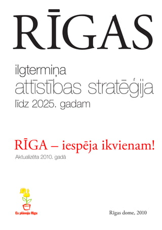 RĪGAS
ilgtermiņa
attīstības stratēģija
līdz 2025. gadam


RĪGA – iespēja ikvienam!
Aktualizēta 2010. gadā




                         Rīgas dome, 2010
 