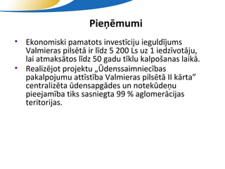 Pieņēmumi
• Ekonomiski pamatots investīciju ieguldījums
  Valmieras pilsētā ir līdz 5 200 Ls uz 1 iedzīvotāju,
  lai atmaksātos līdz 50 gadu tīklu kalpošanas laikā.
• Realizējot projektu „Ūdenssaimniecības
  pakalpojumu attīstība Valmieras pilsētā II kārta”
  centralizēta ūdensapgādes un notekūdeņu
  pieejamība tiks sasniegta 99 % aglomerācijas
  teritorijas.




                      SIA "Valmieras ūdens"
 