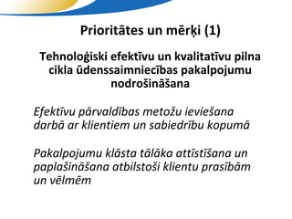 Prioritātes un mērķi (1)
 • Tehnoloģiski efektīvu un kvalitatīvu pilna
    cikla ūdenssaimniecības pakalpojumu
                nodrošināšana

• Efektīvu pārvaldības metožu ieviešana
  darbā ar klientiem un sabiedrību kopumā

• Pakalpojumu klāsta tālāka attīstīšana un
  paplašināšana atbilstoši klientu prasībām
  un vēlmēm
                     SIA "Valmieras ūdens"
 