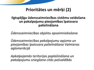 Prioritātes un mērķi (2)
• Ilgtspējīgu ūdenssaimniecības sistēmu veidošana
        un pakalpojumu pieejamības īpatsvara
                    palielināšana

   Ūdenssaimniecības objektu apsaimniekošana

• Ūdenssaimniecības pakalpojumu apjoma un
  pieejamības īpatsvara palielināšana Valmieras
  aglomerācijā

• Apkalpojamās teritorijas paplašināšana un
  pakalpojumu sniegšana citās pašvaldībās
                       SIA "Valmieras ūdens"
 
