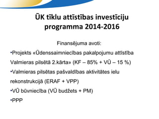 ŪK tīklu attīstības investīciju
            programma 2014-2016

                    Finansējuma avoti:
•Projekts «Ūdenssaimniecības pakalpojumu attīstība
Valmieras pilsētā 2.kārta» (KF – 85% + VŪ – 15 %)
•Valmieras pilsētas pašvaldības aktivitātes ielu
rekonstrukcijā (ERAF + VPP)
•VŪ būvniecība (VŪ budžets + PM)
•PPP

                           SIA "Valmieras ūdens"
 