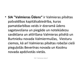 • SIA "Valmieras Ūdens“ ir Valmieras pilsētas
  pašvaldības kapitālsabiedrība, kuras
  pamatdarbības veids ir dzeramā ūdens
  sagatavošana un piegāde un notekūdeņu
  savākšana un attīrīšana Valmieras pilsētā un
  Burtnieku novada Valmiermuižas, Viesturu
  ciemos, kā arī Valmieras pilsētas robežai cieši
  pieguļošās Beverīnas novada un Kocēnu
  novada apdzīvotās vietās.
                    SIA "Valmieras ūdens"
 