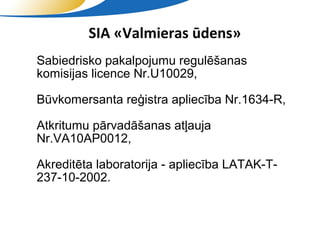 SIA «Valmieras ūdens»
• Sabiedrisko pakalpojumu regulēšanas
  komisijas licence Nr.U10029,
 Būvkomersanta reģistra apliecība Nr.1634-R,

 Atkritumu pārvadāšanas atļauja
  Nr.VA10AP0012,
 Akreditēta laboratorija - apliecība LATAK-T-
  237-10-2002.


                    SIA "Valmieras ūdens"
 