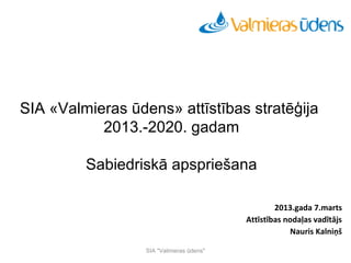 Seminārs
          Aktualitātes ūdensapgādes un kanalizācijas tīklu būvniecībā




SIA «Valmieras ūdens» attīstības stratēģija
           2013.-2020. gadam

         Sabiedriskā apspriešana

                                                                         2013.gada 7.marts
                                                                 Attīstības nodaļas vadītājs
                                                                             Nauris Kalniņš

                             SIA "Valmieras ūdens"
 