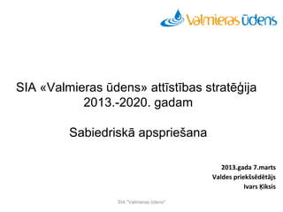 Seminārs
          Aktualitātes ūdensapgādes un kanalizācijas tīklu būvniecībā




SIA «Valmieras ūdens» attīstības stratēģija
           2013.-2020. gadam

         Sabiedriskā apspriešana

                                                                           2013.gada 7.marts
                                                                        Valdes priekšsēdētājs
                                                                                   Ivars Ķiksis

                             SIA "Valmieras ūdens"
 