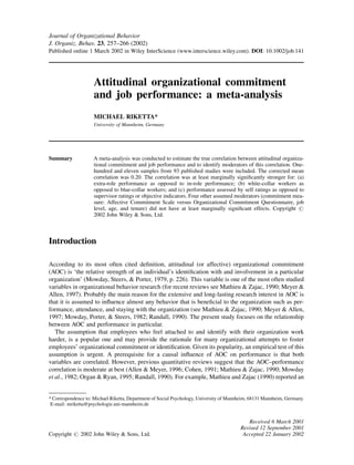 Journal of Organizational Behavior
J. Organiz. Behav. 23, 257–266 (2002)
Published online 1 March 2002 in Wiley InterScience (www.interscience.wiley.com). DOI: 10.1002/job.141




                    Attitudinal organizational commitment
                    and job performance: a meta-analysis
                    MICHAEL RIKETTA*
                    University of Mannheim, Germany




Summary             A meta-analysis was conducted to estimate the true correlation between attitudinal organiza-
                    tional commitment and job performance and to identify moderators of this correlation. One-
                    hundred and eleven samples from 93 published studies were included. The corrected mean
                    correlation was 0.20. The correlation was at least marginally signiﬁcantly stronger for: (a)
                    extra-role performance as opposed to in-role performance; (b) white-collar workers as
                    opposed to blue-collar workers; and (c) performance assessed by self ratings as opposed to
                    supervisor ratings or objective indicators. Four other assumed moderators (commitment mea-
                    sure: Affective Commitment Scale versus Organizational Commitment Questionnaire, job
                    level, age, and tenure) did not have at least marginally signiﬁcant effects. Copyright #
                    2002 John Wiley & Sons, Ltd.



Introduction

According to its most often cited deﬁnition, attitudinal (or affective) organizational commitment
(AOC) is ‘the relative strength of an individual’s identiﬁcation with and involvement in a particular
organization’ (Mowday, Steers, & Porter, 1979, p. 226). This variable is one of the most often studied
variables in organizational behavior research (for recent reviews see Mathieu & Zajac, 1990; Meyer &
Allen, 1997). Probably the main reason for the extensive and long-lasting research interest in AOC is
that it is assumed to inﬂuence almost any behavior that is beneﬁcial to the organization such as per-
formance, attendance, and staying with the organization (see Mathieu & Zajac, 1990; Meyer & Allen,
1997; Mowday, Porter, & Steers, 1982; Randall, 1990). The present study focuses on the relationship
between AOC and performance in particular.
   The assumption that employees who feel attached to and identify with their organization work
harder, is a popular one and may provide the rationale for many organizational attempts to foster
employees’ organizational commitment or identiﬁcation. Given its popularity, an empirical test of this
assumption is urgent. A prerequisite for a causal inﬂuence of AOC on performance is that both
variables are correlated. However, previous quantitative reviews suggest that the AOC–performance
correlation is moderate at best (Allen & Meyer, 1996; Cohen, 1991; Mathieu & Zajac, 1990; Mowday
et al., 1982; Organ & Ryan, 1995; Randall, 1990). For example, Mathieu and Zajac (1990) reported an


* Correspondence to: Michael Riketta, Department of Social Psychology, University of Mannheim, 68131 Mannheim, Germany.
 E-mail: mriketta@psychologie.uni-mannheim.de


                                                                                            Received 6 March 2001
                                                                                         Revised 12 September 2001
Copyright # 2002 John Wiley & Sons, Ltd.                                                  Accepted 22 January 2002
 