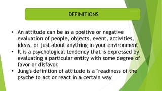 • An attitude can be as a positive or negative
evaluation of people, objects, event, activities,
ideas, or just about anything in your environment
• It is a psychological tendency that is expressed by
evaluating a particular entity with some degree of
favor or disfavor.
• Jung's definition of attitude is a "readiness of the
psyche to act or react in a certain way
DEFINITIONS
 