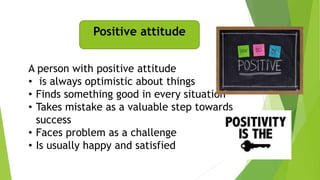 Positive attitude
A person with positive attitude
• is always optimistic about things
• Finds something good in every situation
• Takes mistake as a valuable step towards
success
• Faces problem as a challenge
• Is usually happy and satisfied
 