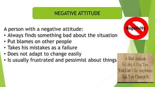 NEGATIVE ATTITUDE
A person with a negative attitude:
• Always finds something bad about the situation
• Put blames on other people
• Takes his mistakes as a failure
• Does not adapt to change easily
• Is usually frustrated and pessimist about things
 