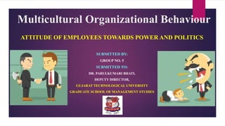 Multicultural Organizational Behaviour
ATTITUDE OF EMPLOYEES TOWARDS POWER AND POLITICS
SUBMITTED BY:
GROUP NO. 5
SUBMITTED TO:
DR. PARULKUMARI BHATI,
DEPUTY DIRECTOR,
GUJARAT TECHNOLOGICAL UNIVERSITY
GRADUATE SCHOOL OF MANAGEMENT STUDIES
 